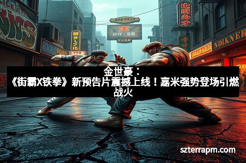 金世豪：《街霸X铁拳》新预告片震撼上线！嘉米强势登场引燃战火